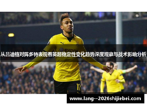 从吕迪格对阵多特表现看英超稳定性变化趋势深度观察与战术影响分析