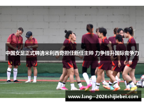 中国女足正式聘请米利西奇担任新任主帅 力争提升国际竞争力 中国女足正式聘请米利西奇担任新任主帅 力争提升国际竞争力