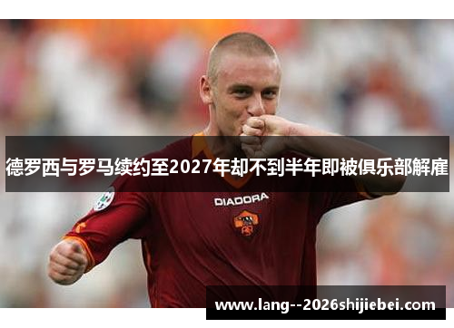 德罗西与罗马续约至2027年却不到半年即被俱乐部解雇 德罗西与罗马续约至2027年却不到半年即被俱乐部解雇