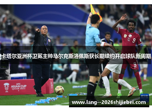 卡塔尔亚洲杯卫冕主帅马尔克斯洛佩斯获长期续约开启球队新周期
