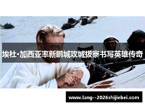 埃杜·加西亚率新鹏城攻城拔寨书写英雄传奇 埃杜·加西亚率新鹏城攻城拔寨书写英雄传奇