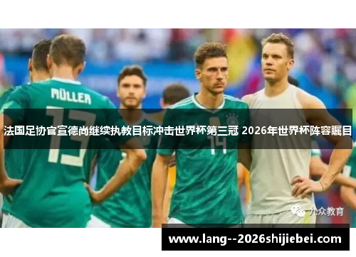 法国足协官宣德尚继续执教目标冲击世界杯第三冠 2026年世界杯阵容瞩目