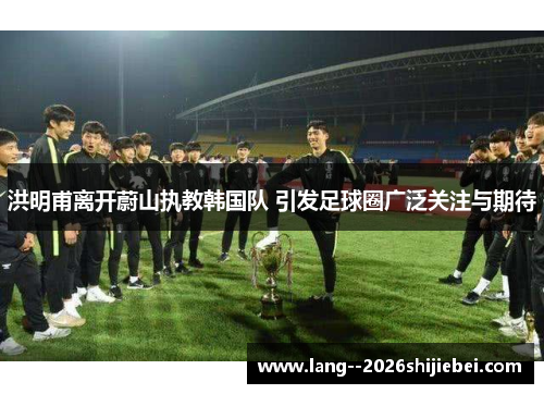 洪明甫离开蔚山执教韩国队 引发足球圈广泛关注与期待