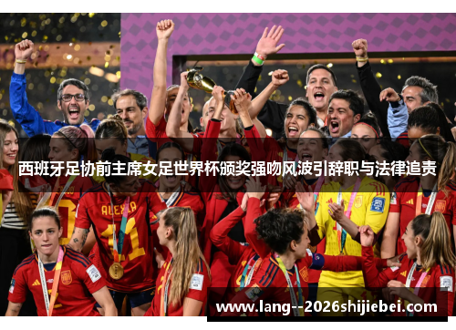 西班牙足协前主席女足世界杯颁奖强吻风波引辞职与法律追责