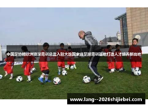 中国足协聘欧洲资深青训总监入驻大连国家级足球青训基地打造人才培养新高地