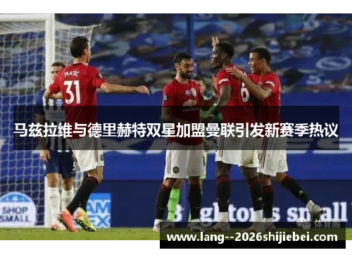 马兹拉维与德里赫特双星加盟曼联引发新赛季热议